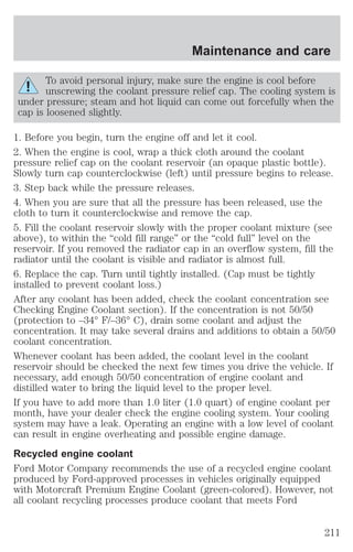 Maintenance and care 
To avoid personal injury, make sure the engine is cool before 
unscrewing the coolant pressure relief cap. The cooling system is 
under pressure; steam and hot liquid can come out forcefully when the 
cap is loosened slightly. 
1. Before you begin, turn the engine off and let it cool. 
2. When the engine is cool, wrap a thick cloth around the coolant 
pressure relief cap on the coolant reservoir (an opaque plastic bottle). 
Slowly turn cap counterclockwise (left) until pressure begins to release. 
3. Step back while the pressure releases. 
4. When you are sure that all the pressure has been released, use the 
cloth to turn it counterclockwise and remove the cap. 
5. Fill the coolant reservoir slowly with the proper coolant mixture (see 
above), to within the “cold fill range” or the “cold full” level on the 
reservoir. If you removed the radiator cap in an overflow system, fill the 
radiator until the coolant is visible and radiator is almost full. 
6. Replace the cap. Turn until tightly installed. (Cap must be tightly 
installed to prevent coolant loss.) 
After any coolant has been added, check the coolant concentration see 
Checking Engine Coolant section). If the concentration is not 50/50 
(protection to –34° F/–36° C), drain some coolant and adjust the 
concentration. It may take several drains and additions to obtain a 50/50 
coolant concentration. 
Whenever coolant has been added, the coolant level in the coolant 
reservoir should be checked the next few times you drive the vehicle. If 
necessary, add enough 50/50 concentration of engine coolant and 
distilled water to bring the liquid level to the proper level. 
If you have to add more than 1.0 liter (1.0 quart) of engine coolant per 
month, have your dealer check the engine cooling system. Your cooling 
system may have a leak. Operating an engine with a low level of coolant 
can result in engine overheating and possible engine damage. 
Recycled engine coolant 
Ford Motor Company recommends the use of a recycled engine coolant 
produced by Ford-approved processes in vehicles originally equipped 
with Motorcraft Premium Engine Coolant (green-colored). However, not 
all coolant recycling processes produce coolant that meets Ford 
211 
 