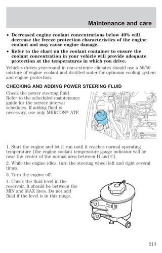 Maintenance and care 
² Decreased engine coolant concentrations below 40% will 
decrease the freeze protection characteristics of the engine 
coolant and may cause engine damage. 
² Refer to the chart on the coolant container to ensure the 
coolant concentration in your vehicle will provide adequate 
protection at the temperatures in which you drive. 
Vehicles driven year-round in non-extreme climates should use a 50/50 
mixture of engine coolant and distilled water for optimum cooling system 
and engine protection. 
CHECKING AND ADDING POWER STEERING FLUID 
Check the power steering fluid. 
Refer to the scheduled maintenance 
guide for the service interval 
schedules. If adding fluid is 
necessary, use only MERCONt ATF. 
1. Start the engine and let it run until it reaches normal operating 
temperature (the engine coolant temperature gauge indicator will be 
near the center of the normal area between H and C). 
2. While the engine idles, turn the steering wheel left and right several 
times. 
3. Turn the engine off. 
4. Check the fluid level in the 
reservoir. It should be between the 
MIN and MAX lines. Do not add 
fluid if the level is in this range. MAX 
MIN 
213 
 