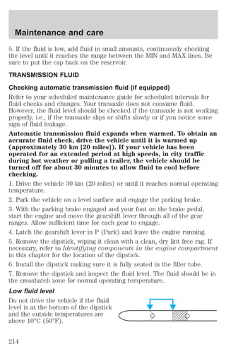 Maintenance and care 
5. If the fluid is low, add fluid in small amounts, continuously checking 
the level until it reaches the range between the MIN and MAX lines. Be 
sure to put the cap back on the reservoir. 
TRANSMISSION FLUID 
Checking automatic transmission fluid (if equipped) 
Refer to your scheduled maintenance guide for scheduled intervals for 
fluid checks and changes. Your transaxle does not consume fluid. 
However, the fluid level should be checked if the transaxle is not working 
properly, i.e., if the transaxle slips or shifts slowly or if you notice some 
sign of fluid leakage. 
Automatic transmission fluid expands when warmed. To obtain an 
accurate fluid check, drive the vehicle until it is warmed up 
(approximately 30 km [20 miles]). If your vehicle has been 
operated for an extended period at high speeds, in city traffic 
during hot weather or pulling a trailer, the vehicle should be 
turned off for about 30 minutes to allow fluid to cool before 
checking. 
1. Drive the vehicle 30 km (20 miles) or until it reaches normal operating 
temperature. 
2. Park the vehicle on a level surface and engage the parking brake. 
3. With the parking brake engaged and your foot on the brake pedal, 
start the engine and move the gearshift lever through all of the gear 
ranges. Allow sufficient time for each gear to engage. 
4. Latch the gearshift lever in P (Park) and leave the engine running. 
5. Remove the dipstick, wiping it clean with a clean, dry lint free rag. If 
necessary, refer to Identifying components in the engine compartment 
in this chapter for the location of the dipstick. 
6. Install the dipstick making sure it is fully seated in the filler tube. 
7. Remove the dipstick and inspect the fluid level. The fluid should be in 
the crosshatch zone for normal operating temperature. 
Low fluid level 
Do not drive the vehicle if the fluid 
level is at the bottom of the dipstick 
and the outside temperatures are 
above 10°C (50°F). 
214 
 