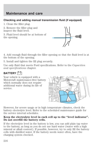 Maintenance and care 
Checking and adding manual transmission fluid (if equipped) 
1. Clean the filler plug. 
2. Remove the filler plug and 
inspect the fluid level. 
3. Fluid level should be at bottom of 
the opening. 
4. Add enough fluid through the filler opening so that the fluid level is at 
the bottom of the opening. 
5. Install and tighten the fill plug securely. 
Use only fluid that meets Ford specifications. Refer to the Capacities 
and specifications chapter. 
BATTERY 
Your vehicle is equipped with a 
Motorcraft maintenance-free battery 
which normally does not require 
additional water during its life of 
service. 
However, for severe usage or in high temperature climates, check the 
battery electrolyte level. Refer to the scheduled maintenance guide for 
the service interval schedules. 
Keep the electrolyte level in each cell up to the “level indicator”. 
Do not overfill the battery cells. 
If the electrolyte level in the battery is low, you can add plain tap water 
to the battery, as long as you do not use hard water (water with a high 
mineral or alkali content). If possible, however, try to only fill the battery 
cells with distilled water. If the battery needs water often, have the 
charging system checked. 
216 
 
