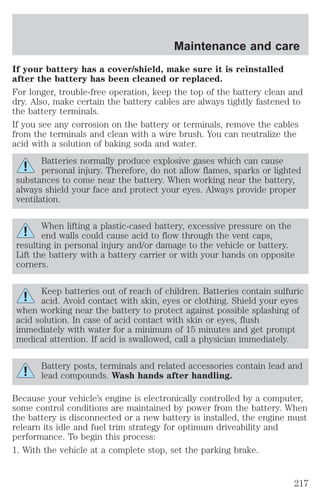 Maintenance and care 
If your battery has a cover/shield, make sure it is reinstalled 
after the battery has been cleaned or replaced. 
For longer, trouble-free operation, keep the top of the battery clean and 
dry. Also, make certain the battery cables are always tightly fastened to 
the battery terminals. 
If you see any corrosion on the battery or terminals, remove the cables 
from the terminals and clean with a wire brush. You can neutralize the 
acid with a solution of baking soda and water. 
Batteries normally produce explosive gases which can cause 
personal injury. Therefore, do not allow flames, sparks or lighted 
substances to come near the battery. When working near the battery, 
always shield your face and protect your eyes. Always provide proper 
ventilation. 
When lifting a plastic-cased battery, excessive pressure on the 
end walls could cause acid to flow through the vent caps, 
resulting in personal injury and/or damage to the vehicle or battery. 
Lift the battery with a battery carrier or with your hands on opposite 
corners. 
Keep batteries out of reach of children. Batteries contain sulfuric 
acid. Avoid contact with skin, eyes or clothing. Shield your eyes 
when working near the battery to protect against possible splashing of 
acid solution. In case of acid contact with skin or eyes, flush 
immediately with water for a minimum of 15 minutes and get prompt 
medical attention. If acid is swallowed, call a physician immediately. 
Battery posts, terminals and related accessories contain lead and 
lead compounds. Wash hands after handling. 
Because your vehicle’s engine is electronically controlled by a computer, 
some control conditions are maintained by power from the battery. When 
the battery is disconnected or a new battery is installed, the engine must 
relearn its idle and fuel trim strategy for optimum driveability and 
performance. To begin this process: 
1. With the vehicle at a complete stop, set the parking brake. 
217 
 