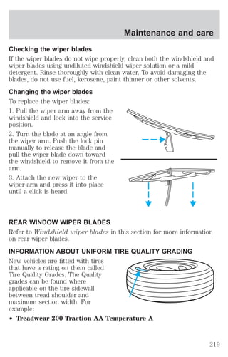 Maintenance and care 
Checking the wiper blades 
If the wiper blades do not wipe properly, clean both the windshield and 
wiper blades using undiluted windshield wiper solution or a mild 
detergent. Rinse thoroughly with clean water. To avoid damaging the 
blades, do not use fuel, kerosene, paint thinner or other solvents. 
Changing the wiper blades 
To replace the wiper blades: 
1. Pull the wiper arm away from the 
windshield and lock into the service 
position. 
2. Turn the blade at an angle from 
the wiper arm. Push the lock pin 
manually to release the blade and 
pull the wiper blade down toward 
the windshield to remove it from the 
arm. 
3. Attach the new wiper to the 
wiper arm and press it into place 
until a click is heard. 
REAR WINDOW WIPER BLADES 
Refer to Windshield wiper blades in this section for more information 
on rear wiper blades. 
INFORMATION ABOUT UNIFORM TIRE QUALITY GRADING 
New vehicles are fitted with tires 
that have a rating on them called 
Tire Quality Grades. The Quality 
grades can be found where 
applicable on the tire sidewall 
between tread shoulder and 
maximum section width. For 
example: 
² Treadwear 200 Traction AA Temperature A 
219 
 