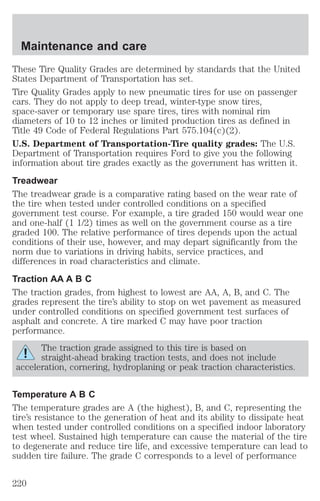 Maintenance and care 
These Tire Quality Grades are determined by standards that the United 
States Department of Transportation has set. 
Tire Quality Grades apply to new pneumatic tires for use on passenger 
cars. They do not apply to deep tread, winter-type snow tires, 
space-saver or temporary use spare tires, tires with nominal rim 
diameters of 10 to 12 inches or limited production tires as defined in 
Title 49 Code of Federal Regulations Part 575.104(c)(2). 
U.S. Department of Transportation-Tire quality grades: The U.S. 
Department of Transportation requires Ford to give you the following 
information about tire grades exactly as the government has written it. 
Treadwear 
The treadwear grade is a comparative rating based on the wear rate of 
the tire when tested under controlled conditions on a specified 
government test course. For example, a tire graded 150 would wear one 
and one-half (1 1/2) times as well on the government course as a tire 
graded 100. The relative performance of tires depends upon the actual 
conditions of their use, however, and may depart significantly from the 
norm due to variations in driving habits, service practices, and 
differences in road characteristics and climate. 
Traction AA A B C 
The traction grades, from highest to lowest are AA, A, B, and C. The 
grades represent the tire’s ability to stop on wet pavement as measured 
under controlled conditions on specified government test surfaces of 
asphalt and concrete. A tire marked C may have poor traction 
performance. 
The traction grade assigned to this tire is based on 
straight-ahead braking traction tests, and does not include 
acceleration, cornering, hydroplaning or peak traction characteristics. 
Temperature A B C 
The temperature grades are A (the highest), B, and C, representing the 
tire’s resistance to the generation of heat and its ability to dissipate heat 
when tested under controlled conditions on a specified indoor laboratory 
test wheel. Sustained high temperature can cause the material of the tire 
to degenerate and reduce tire life, and excessive temperature can lead to 
sudden tire failure. The grade C corresponds to a level of performance 
220 
 