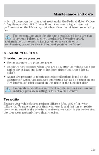 Maintenance and care 
which all passenger car tires must meet under the Federal Motor Vehicle 
Safety Standard No. 109. Grades B and A represent higher levels of 
performance on the laboratory test wheel than the minimum required by 
law. 
The temperature grade for this tire is established for a tire that 
is properly inflated and not overloaded. Excessive speed, 
underinflation, or excessive loading, either separately or in 
combination, can cause heat buildup and possible tire failure. 
SERVICING YOUR TIRES 
Checking the tire pressure 
² Use an accurate tire pressure gauge. 
² Check the tire pressure when tires are cold, after the vehicle has been 
parked for at least one hour or has been driven less than 5 km (3 
miles). 
² Adjust tire pressure to recommended specifications found on the 
Certification Label. Tire pressure information can also be found on the 
Tire Information label located on the inside of the fuel filler door. 
Improperly inflated tires can affect vehicle handling and can fail 
suddenly, possibly resulting in loss of vehicle control. 
Tire rotation 
Because your vehicle’s tires perform different jobs, they often wear 
differently. To make sure your tires wear evenly and last longer, rotate 
them as indicated in the scheduled maintenance guide. If you notice that 
the tires wear unevenly, have them checked. 
221 
 