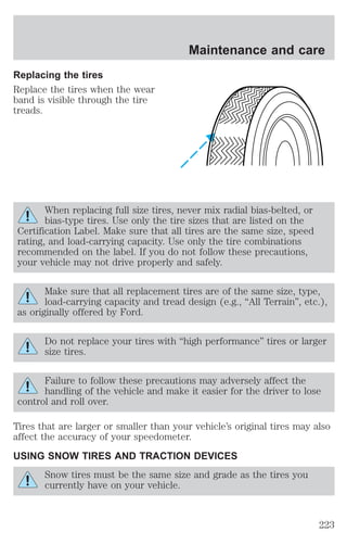 Replacing the tires 
Replace the tires when the wear 
band is visible through the tire 
treads. 
Maintenance and care 
When replacing full size tires, never mix radial bias-belted, or 
bias-type tires. Use only the tire sizes that are listed on the 
Certification Label. Make sure that all tires are the same size, speed 
rating, and load-carrying capacity. Use only the tire combinations 
recommended on the label. If you do not follow these precautions, 
your vehicle may not drive properly and safely. 
Make sure that all replacement tires are of the same size, type, 
load-carrying capacity and tread design (e.g., “All Terrain”, etc.), 
as originally offered by Ford. 
Do not replace your tires with “high performance” tires or larger 
size tires. 
Failure to follow these precautions may adversely affect the 
handling of the vehicle and make it easier for the driver to lose 
control and roll over. 
Tires that are larger or smaller than your vehicle’s original tires may also 
affect the accuracy of your speedometer. 
USING SNOW TIRES AND TRACTION DEVICES 
Snow tires must be the same size and grade as the tires you 
currently have on your vehicle. 
223 
 