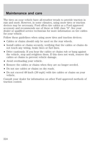 Maintenance and care 
The tires on your vehicle have all-weather treads to provide traction in 
rain and snow. However, in some climates, using snow tires or traction 
devices may be necessary. Ford offers tire cables as a Ford approved 
accessory and recommends use of these or SAE class “S”. See your 
dealer or qualified service technician for more information on tire cables 
for your vehicle. 
Follow these guidelines when using snow tires and traction devices: 
² Cables or chains should only be used on the rear wheels. 
² Install cables or chains securely, verifying that the cables or chains do 
not touch any wiring, brake lines or fuel lines. 
² Drive cautiously. If you hear the cables or chains rub or bang against 
the vehicle, stop and retighten them. If this does not work, remove the 
cables or chains to prevent vehicle damage. 
² Avoid overloading your vehicle. 
² Remove the cables or chains when they are no longer needed. 
² Do not use cables or chains on dry roads. 
² Do not exceed 48 km/h (30 mph) with tire cables or chains on your 
vehicle. 
Consult your dealer for information on other Ford approved methods of 
traction control. 
224 
 