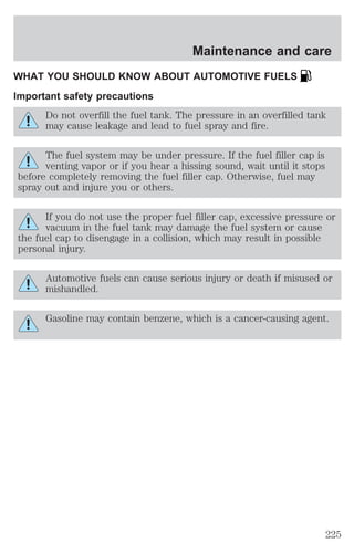 Maintenance and care 
WHAT YOU SHOULD KNOW ABOUT AUTOMOTIVE FUELS 
Important safety precautions 
Do not overfill the fuel tank. The pressure in an overfilled tank 
may cause leakage and lead to fuel spray and fire. 
The fuel system may be under pressure. If the fuel filler cap is 
venting vapor or if you hear a hissing sound, wait until it stops 
before completely removing the fuel filler cap. Otherwise, fuel may 
spray out and injure you or others. 
If you do not use the proper fuel filler cap, excessive pressure or 
vacuum in the fuel tank may damage the fuel system or cause 
the fuel cap to disengage in a collision, which may result in possible 
personal injury. 
Automotive fuels can cause serious injury or death if misused or 
mishandled. 
Gasoline may contain benzene, which is a cancer-causing agent. 
225 
 