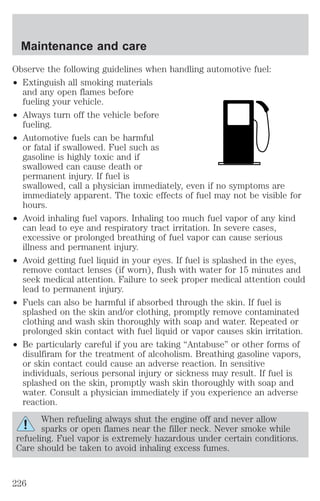 Maintenance and care 
Observe the following guidelines when handling automotive fuel: 
² Extinguish all smoking materials 
and any open flames before 
fueling your vehicle. 
² Always turn off the vehicle before 
fueling. 
² Automotive fuels can be harmful 
or fatal if swallowed. Fuel such as 
gasoline is highly toxic and if 
swallowed can cause death or 
permanent injury. If fuel is 
swallowed, call a physician immediately, even if no symptoms are 
immediately apparent. The toxic effects of fuel may not be visible for 
hours. 
² Avoid inhaling fuel vapors. Inhaling too much fuel vapor of any kind 
can lead to eye and respiratory tract irritation. In severe cases, 
excessive or prolonged breathing of fuel vapor can cause serious 
illness and permanent injury. 
² Avoid getting fuel liquid in your eyes. If fuel is splashed in the eyes, 
remove contact lenses (if worn), flush with water for 15 minutes and 
seek medical attention. Failure to seek proper medical attention could 
lead to permanent injury. 
² Fuels can also be harmful if absorbed through the skin. If fuel is 
splashed on the skin and/or clothing, promptly remove contaminated 
clothing and wash skin thoroughly with soap and water. Repeated or 
prolonged skin contact with fuel liquid or vapor causes skin irritation. 
² Be particularly careful if you are taking “Antabuse” or other forms of 
disulfiram for the treatment of alcoholism. Breathing gasoline vapors, 
or skin contact could cause an adverse reaction. In sensitive 
individuals, serious personal injury or sickness may result. If fuel is 
splashed on the skin, promptly wash skin thoroughly with soap and 
water. Consult a physician immediately if you experience an adverse 
reaction. 
When refueling always shut the engine off and never allow 
sparks or open flames near the filler neck. Never smoke while 
refueling. Fuel vapor is extremely hazardous under certain conditions. 
Care should be taken to avoid inhaling excess fumes. 
226 
 