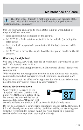 Maintenance and care 
The flow of fuel through a fuel pump nozzle can produce static 
electricity, which can cause a fire if fuel is pumped into an 
ungrounded fuel container. 
Use the following guidelines to avoid static build-up when filling an 
ungrounded fuel container: 
² Place approved fuel container on the ground. 
² DO NOT fill a fuel container while it is in the vehicle (including the 
cargo area). 
² Keep the fuel pump nozzle in contact with the fuel container while 
filling. 
² DO NOT use a device that would hold the fuel pump handle in the fill 
position. 
Choosing the right fuel 
Use only UNLEADED FUEL. The use of leaded fuel is prohibited by law 
and could damage your vehicle. 
Do not use fuel containing methanol. It can damage critical fuel system 
components. 
Your vehicle was not designed to use fuel or fuel additives with metallic 
compounds, including manganese-based compounds containing MMT. 
Repairs to correct the effects of using a fuel for which your vehicle was 
not designed may not be covered by your warranty. 
Octane recommendations 
Your vehicle is designed to use 
“Regular” unleaded gasoline with 
pump (R+M)/2 octane rating of 87. 
87 We do not recommend the use of 
gasolines labeled as “Regular” that 
(R+M)/2 METHOD 
are sold with octane ratings of 86 or lower in high altitude areas. 
Do not be concerned if your engine sometimes knocks lightly. However, if 
it knocks heavily under most driving conditions while you are using fuel 
with the recommended octane rating, see your dealer or a qualified 
service technician to prevent any engine damage. 
227 
 