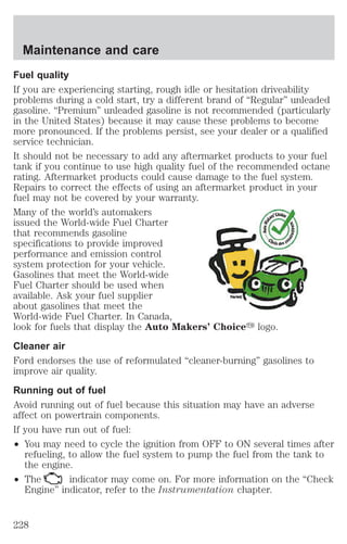 Maintenance and care 
Fuel quality 
If you are experiencing starting, rough idle or hesitation driveability 
problems during a cold start, try a different brand of “Regular” unleaded 
gasoline. “Premium” unleaded gasoline is not recommended (particularly 
in the United States) because it may cause these problems to become 
more pronounced. If the problems persist, see your dealer or a qualified 
service technician. 
It should not be necessary to add any aftermarket products to your fuel 
tank if you continue to use high quality fuel of the recommended octane 
rating. Aftermarket products could cause damage to the fuel system. 
Repairs to correct the effects of using an aftermarket product in your 
fuel may not be covered by your warranty. 
Many of the world’s automakers 
issued the World-wide Fuel Charter 
that recommends gasoline 
specifications to provide improved 
performance and emission control 
system protection for your vehicle. 
Gasolines that meet the World-wide 
Fuel Charter should be used when 
available. Ask your fuel supplier 
about gasolines that meet the 
World-wide Fuel Charter. In Canada, 
look for fuels that display the Auto Makers’ Choicey logo. 
Cleaner air 
Ford endorses the use of reformulated “cleaner-burning” gasolines to 
improve air quality. 
Running out of fuel 
Avoid running out of fuel because this situation may have an adverse 
affect on powertrain components. 
If you have run out of fuel: 
² You may need to cycle the ignition from OFF to ON several times after 
refueling, to allow the fuel system to pump the fuel from the tank to 
the engine. 
² The indicator may come on. For more information on the “Check 
Engine” indicator, refer to the Instrumentation chapter. 
228 
 