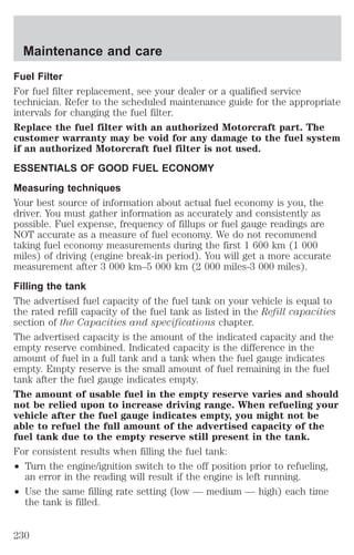 Maintenance and care 
Fuel Filter 
For fuel filter replacement, see your dealer or a qualified service 
technician. Refer to the scheduled maintenance guide for the appropriate 
intervals for changing the fuel filter. 
Replace the fuel filter with an authorized Motorcraft part. The 
customer warranty may be void for any damage to the fuel system 
if an authorized Motorcraft fuel filter is not used. 
ESSENTIALS OF GOOD FUEL ECONOMY 
Measuring techniques 
Your best source of information about actual fuel economy is you, the 
driver. You must gather information as accurately and consistently as 
possible. Fuel expense, frequency of fillups or fuel gauge readings are 
NOT accurate as a measure of fuel economy. We do not recommend 
taking fuel economy measurements during the first 1 600 km (1 000 
miles) of driving (engine break-in period). You will get a more accurate 
measurement after 3 000 km–5 000 km (2 000 miles-3 000 miles). 
Filling the tank 
The advertised fuel capacity of the fuel tank on your vehicle is equal to 
the rated refill capacity of the fuel tank as listed in the Refill capacities 
section of the Capacities and specifications chapter. 
The advertised capacity is the amount of the indicated capacity and the 
empty reserve combined. Indicated capacity is the difference in the 
amount of fuel in a full tank and a tank when the fuel gauge indicates 
empty. Empty reserve is the small amount of fuel remaining in the fuel 
tank after the fuel gauge indicates empty. 
The amount of usable fuel in the empty reserve varies and should 
not be relied upon to increase driving range. When refueling your 
vehicle after the fuel gauge indicates empty, you might not be 
able to refuel the full amount of the advertised capacity of the 
fuel tank due to the empty reserve still present in the tank. 
For consistent results when filling the fuel tank: 
² Turn the engine/ignition switch to the off position prior to refueling, 
an error in the reading will result if the engine is left running. 
² Use the same filling rate setting (low — medium — high) each time 
the tank is filled. 
230 
 