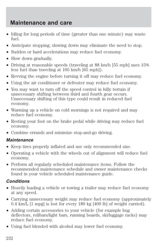 Maintenance and care 
² Idling for long periods of time (greater than one minute) may waste 
fuel. 
² Anticipate stopping; slowing down may eliminate the need to stop. 
² Sudden or hard accelerations may reduce fuel economy. 
² Slow down gradually. 
² Driving at reasonable speeds (traveling at 88 km/h [55 mph] uses 15% 
less fuel than traveling at 105 km/h [65 mph]). 
² Revving the engine before turning it off may reduce fuel economy. 
² Using the air conditioner or defroster may reduce fuel economy. 
² You may want to turn off the speed control in hilly terrain if 
unnecessary shifting between third and fourth gear occurs. 
Unnecessary shifting of this type could result in reduced fuel 
economy. 
² Warming up a vehicle on cold mornings is not required and may 
reduce fuel economy. 
² Resting your foot on the brake pedal while driving may reduce fuel 
economy. 
² Combine errands and minimize stop-and-go driving. 
Maintenance 
² Keep tires properly inflated and use only recommended size. 
² Operating a vehicle with the wheels out of alignment will reduce fuel 
economy. 
² Perform all regularly scheduled maintenance items. Follow the 
recommended maintenance schedule and owner maintenance checks 
found in your vehicle scheduled maintenance guide. 
Conditions 
² Heavily loading a vehicle or towing a trailer may reduce fuel economy 
at any speed. 
² Carrying unnecessary weight may reduce fuel economy (approximately 
0.4 km/L [1 mpg] is lost for every 180 kg [400 lb] of weight carried). 
² Adding certain accessories to your vehicle (for example bug 
deflectors, rollbars/light bars, running boards, ski/luggage racks) may 
reduce fuel economy. 
² Using fuel blended with alcohol may lower fuel economy. 
232 
 