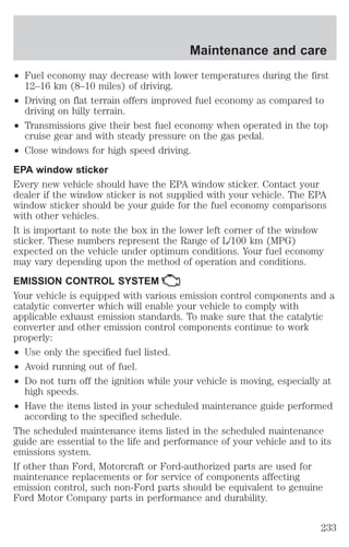 Maintenance and care 
² Fuel economy may decrease with lower temperatures during the first 
12–16 km (8–10 miles) of driving. 
² Driving on flat terrain offers improved fuel economy as compared to 
driving on hilly terrain. 
² Transmissions give their best fuel economy when operated in the top 
cruise gear and with steady pressure on the gas pedal. 
² Close windows for high speed driving. 
EPA window sticker 
Every new vehicle should have the EPA window sticker. Contact your 
dealer if the window sticker is not supplied with your vehicle. The EPA 
window sticker should be your guide for the fuel economy comparisons 
with other vehicles. 
It is important to note the box in the lower left corner of the window 
sticker. These numbers represent the Range of L/100 km (MPG) 
expected on the vehicle under optimum conditions. Your fuel economy 
may vary depending upon the method of operation and conditions. 
EMISSION CONTROL SYSTEM 
Your vehicle is equipped with various emission control components and a 
catalytic converter which will enable your vehicle to comply with 
applicable exhaust emission standards. To make sure that the catalytic 
converter and other emission control components continue to work 
properly: 
² Use only the specified fuel listed. 
² Avoid running out of fuel. 
² Do not turn off the ignition while your vehicle is moving, especially at 
high speeds. 
² Have the items listed in your scheduled maintenance guide performed 
according to the specified schedule. 
The scheduled maintenance items listed in the scheduled maintenance 
guide are essential to the life and performance of your vehicle and to its 
emissions system. 
If other than Ford, Motorcraft or Ford-authorized parts are used for 
maintenance replacements or for service of components affecting 
emission control, such non-Ford parts should be equivalent to genuine 
Ford Motor Company parts in performance and durability. 
233 
 