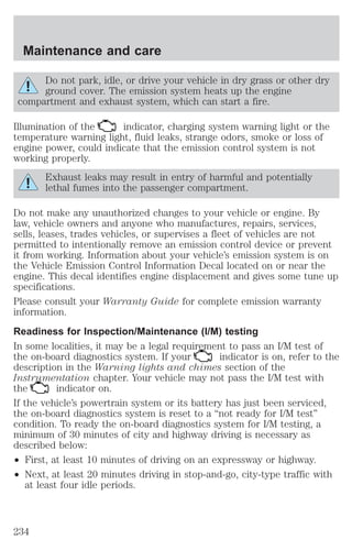 Maintenance and care 
Do not park, idle, or drive your vehicle in dry grass or other dry 
ground cover. The emission system heats up the engine 
compartment and exhaust system, which can start a fire. 
Illumination of the indicator, charging system warning light or the 
temperature warning light, fluid leaks, strange odors, smoke or loss of 
engine power, could indicate that the emission control system is not 
working properly. 
Exhaust leaks may result in entry of harmful and potentially 
lethal fumes into the passenger compartment. 
Do not make any unauthorized changes to your vehicle or engine. By 
law, vehicle owners and anyone who manufactures, repairs, services, 
sells, leases, trades vehicles, or supervises a fleet of vehicles are not 
permitted to intentionally remove an emission control device or prevent 
it from working. Information about your vehicle’s emission system is on 
the Vehicle Emission Control Information Decal located on or near the 
engine. This decal identifies engine displacement and gives some tune up 
specifications. 
Please consult your Warranty Guide for complete emission warranty 
information. 
Readiness for Inspection/Maintenance (I/M) testing 
In some localities, it may be a legal requirement to pass an I/M test of 
the on-board diagnostics system. If your indicator is on, refer to the 
description in the Warning lights and chimes section of the 
Instrumentation chapter. Your vehicle may not pass the I/M test with 
the indicator on. 
If the vehicle’s powertrain system or its battery has just been serviced, 
the on-board diagnostics system is reset to a “not ready for I/M test” 
condition. To ready the on-board diagnostics system for I/M testing, a 
minimum of 30 minutes of city and highway driving is necessary as 
described below: 
² First, at least 10 minutes of driving on an expressway or highway. 
² Next, at least 20 minutes driving in stop-and-go, city-type traffic with 
at least four idle periods. 
234 
 