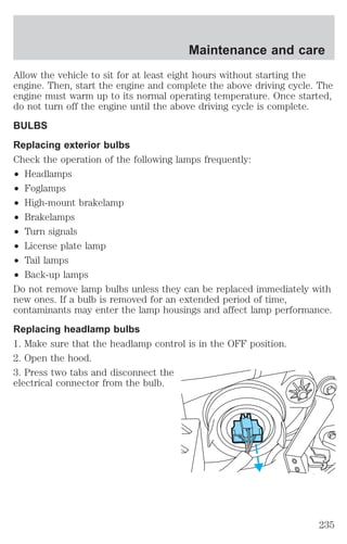 Maintenance and care 
Allow the vehicle to sit for at least eight hours without starting the 
engine. Then, start the engine and complete the above driving cycle. The 
engine must warm up to its normal operating temperature. Once started, 
do not turn off the engine until the above driving cycle is complete. 
BULBS 
Replacing exterior bulbs 
Check the operation of the following lamps frequently: 
² Headlamps 
² Foglamps 
² High-mount brakelamp 
² Brakelamps 
² Turn signals 
² License plate lamp 
² Tail lamps 
² Back-up lamps 
Do not remove lamp bulbs unless they can be replaced immediately with 
new ones. If a bulb is removed for an extended period of time, 
contaminants may enter the lamp housings and affect lamp performance. 
Replacing headlamp bulbs 
1. Make sure that the headlamp control is in the OFF position. 
2. Open the hood. 
3. Press two tabs and disconnect the 
electrical connector from the bulb. 
235 
 