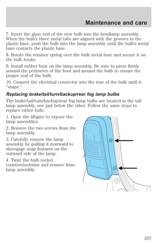 Maintenance and care 
7. Insert the glass end of the new bulb into the headlamp assembly. 
When the bulb’s three metal tabs are aligned with the grooves in the 
plastic base, push the bulb into the lamp assembly until the bulb’s metal 
base contacts the plastic base. 
8. Rotate the retainer spring over the bulb metal base and secure it on 
the bulb hooks. 
9. Install rubber boot on the lamp assembly. Be sure to press firmly 
around the perimeter of the boot and around the bulb to ensure the 
proper seal of the bulb. 
10. Connect the electrical connector into the rear of the bulb until it 
“snaps.” 
Replacing brake/tail/turn/backup/rear fog lamp bulbs 
The brake/tail/turn/backup/rear fog lamp bulbs are located in the tail 
lamp assembly, one just below the other. Follow the same steps to 
replace either bulb: 
1. Open the liftgate to expose the 
lamp assemblies. 
2. Remove the two screws from the 
lamp assembly. 
3. Carefully remove the lamp 
assembly by pulling it rearward to 
disengage snap features on the 
outward side of the lamp. 
4. Twist the bulb socket 
counterclockwise and remove from 
lamp assembly. 
237 
 