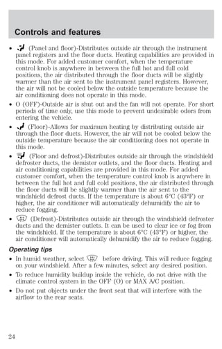 Controls and features 
² (Panel and floor)-Distributes outside air through the instrument 
panel registers and the floor ducts. Heating capabilities are provided in 
this mode. For added customer comfort, when the temperature 
control knob is anywhere in between the full hot and full cold 
positions, the air distributed through the floor ducts will be slightly 
warmer than the air sent to the instrument panel registers. However, 
the air will not be cooled below the outside temperature because the 
air conditioning does not operate in this mode. 
² O (OFF)-Outside air is shut out and the fan will not operate. For short 
periods of time only, use this mode to prevent undesirable odors from 
entering the vehicle. 
² (Floor)-Allows for maximum heating by distributing outside air 
through the floor ducts. However, the air will not be cooled below the 
outside temperature because the air conditioning does not operate in 
this mode. 
² (Floor and defrost)-Distributes outside air through the windshield 
defroster ducts, the demister outlets, and the floor ducts. Heating and 
air conditioning capabilities are provided in this mode. For added 
customer comfort, when the temperature control knob is anywhere in 
between the full hot and full cold positions, the air distributed through 
the floor ducts will be slightly warmer than the air sent to the 
windshield defrost ducts. If the temperature is about 6°C (43°F) or 
higher, the air conditioner will automatically dehumidify the air to 
reduce fogging. 
² (Defrost)-Distributes outside air through the windshield defroster 
ducts and the demister outlets. It can be used to clear ice or fog from 
the windshield. If the temperature is about 6°C (43°F) or higher, the 
air conditioner will automatically dehumidify the air to reduce fogging. 
Operating tips 
² In humid weather, select before driving. This will reduce fogging 
on your windshield. After a few minutes, select any desired position. 
² To reduce humidity buildup inside the vehicle, do not drive with the 
climate control system in the OFF (O) or MAX A/C position. 
² Do not put objects under the front seat that will interfere with the 
airflow to the rear seats. 
24 
 