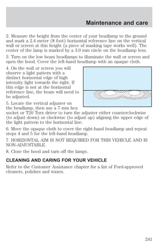 Maintenance and care 
2. Measure the height from the center of your headlamp to the ground 
and mark a 2.4 meter (8 foot) horizontal reference line on the vertical 
wall or screen at this height (a piece of masking tape works well). The 
center of the lamp is marked by a 3.0 mm circle on the headlamp lens. 
3. Turn on the low beam headlamps to illuminate the wall or screen and 
open the hood. Cover the left-hand headlamp with an opaque cloth. 
4. On the wall or screen you will 
observe a light pattern with a 
distinct horizontal edge of high 
intensity light towards the right. If 
this edge is not at the horizontal 
reference line, the beam will need to 
be adjusted. 
5. Locate the vertical adjuster on 
the headlamp, then use a 7 mm hex 
socket or T20 Torx driver to turn the adjuster either counterclockwise 
(to adjust down) or clockwise (to adjust up) aligning the upper edge of 
the light pattern to the horizontal line. 
6. Move the opaque cloth to cover the right-hand headlamp and repeat 
steps 4 and 5 for the left-hand headlamp. 
7. HORIZONTAL AIM IS NOT REQUIRED FOR THIS VEHICLE AND IS 
NON-ADJUSTABLE. 
8. Close the hood and turn off the lamps. 
CLEANING AND CARING FOR YOUR VEHICLE 
Refer to the Customer Assistance chapter for a list of Ford-approved 
cleaners, polishes and waxes. 
241 
 