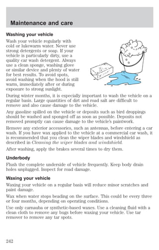 Maintenance and care 
Washing your vehicle 
Wash your vehicle regularly with 
cold or lukewarm water. Never use 
strong detergents or soap. If your 
vehicle is particularly dirty, use a 
quality car wash detergent. Always 
use a clean sponge, washing glove 
or similar device and plenty of water 
for best results. To avoid spots, 
avoid washing when the hood is still 
warm, immediately after or during 
exposure to strong sunlight. 
During winter months, it is especially important to wash the vehicle on a 
regular basis. Large quantities of dirt and road salt are difficult to 
remove and also cause damage to the vehicle. 
Any gasoline spilled on the vehicle or deposits such as bird droppings 
should be washed and sponged off as soon as possible. Deposits not 
removed promptly can cause damage to the vehicle’s paintwork. 
Remove any exterior accessories, such as antennas, before entering a car 
wash. If you have wax applied to the vehicle at a commercial car wash, it 
is recommended that you clean the wiper blades and windshield as 
described in Cleaning the wiper blades and windshield. 
After washing, apply the brakes several times to dry them. 
Underbody 
Flush the complete underside of vehicle frequently. Keep body drain 
holes unplugged. Inspect for road damage. 
Waxing your vehicle 
Waxing your vehicle on a regular basis will reduce minor scratches and 
paint damage. 
Wax when water stops beading on the surface. This could be every three 
or four months, depending on operating conditions. 
Use only carnauba or synthetic-based waxes. Use a cleaning fluid with a 
clean cloth to remove any bugs before waxing your vehicle. Use tar 
remover to remove any tar spots. 
242 
 