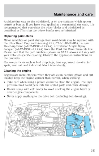 Maintenance and care 
Avoid getting wax on the windshield, or on any surfaces which appear 
coarse or bumpy. If you have wax applied at a commercial car wash, it is 
recommended that you clean the wiper blades and windshield as 
described in Cleaning the wiper blades and windshield. 
Repairing paint chips 
Minor scratches or paint damage from road debris may be repaired with 
the Ultra Touch Prep and Finishing Kit (F7AZ-19K507–BA), Lacquer 
Touch-up Paint (ALBZ-19500–XXXXA), or Exterior Acrylic Spray 
Lacquer (ALAZ-19500–XXXXA) from the Ford Car Care Chemicals line. 
Please note that the part numbers (shown as XXXX above) will vary with 
your vehicle’s specific coloring. Observe the application instructions on 
the products. 
Remove particles such as bird droppings, tree sap, insect remains, tar 
spots, road salt and industrial fallout immediately. 
Cleaning the engine 
Engines are more efficient when they are clean because grease and dirt 
buildup keep the engine warmer than normal. When washing: 
² Take care when using a power washer to clean the engine. The high 
pressure fluid could penetrate the sealed parts and cause damage. 
² Do not spray with cold water to avoid cracking the engine block or 
other engine components. 
² Never apply anything to the drive belt (including belt dressing). 
243 
 