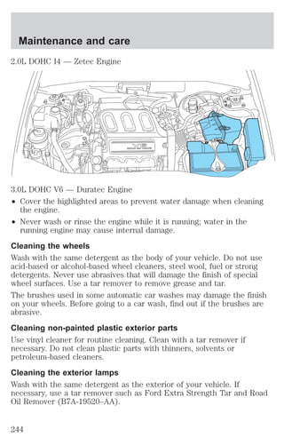 Maintenance and care 
2.0L DOHC I4 — Zetec Engine 
3.0L DOHC V6 — Duratec Engine 
² Cover the highlighted areas to prevent water damage when cleaning 
the engine. 
² Never wash or rinse the engine while it is running; water in the 
running engine may cause internal damage. 
Cleaning the wheels 
Wash with the same detergent as the body of your vehicle. Do not use 
acid-based or alcohol-based wheel cleaners, steel wool, fuel or strong 
detergents. Never use abrasives that will damage the finish of special 
wheel surfaces. Use a tar remover to remove grease and tar. 
The brushes used in some automatic car washes may damage the finish 
on your wheels. Before going to a car wash, find out if the brushes are 
abrasive. 
Cleaning non-painted plastic exterior parts 
Use vinyl cleaner for routine cleaning. Clean with a tar remover if 
necessary. Do not clean plastic parts with thinners, solvents or 
petroleum-based cleaners. 
Cleaning the exterior lamps 
Wash with the same detergent as the exterior of your vehicle. If 
necessary, use a tar remover such as Ford Extra Strength Tar and Road 
Oil Remover (B7A-19520–AA). 
244 
 