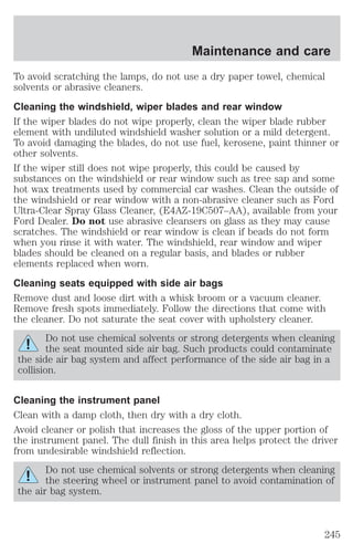 To avoid scratching the lamps, do not use a dry paper towel, chemical 
solvents or abrasive cleaners. 
Cleaning the windshield, wiper blades and rear window 
If the wiper blades do not wipe properly, clean the wiper blade rubber 
element with undiluted windshield washer solution or a mild detergent. 
To avoid damaging the blades, do not use fuel, kerosene, paint thinner or 
other solvents. 
If the wiper still does not wipe properly, this could be caused by 
substances on the windshield or rear window such as tree sap and some 
hot wax treatments used by commercial car washes. Clean the outside of 
the windshield or rear window with a non-abrasive cleaner such as Ford 
Ultra-Clear Spray Glass Cleaner, (E4AZ-19C507–AA), available from your 
Ford Dealer. Do not use abrasive cleansers on glass as they may cause 
scratches. The windshield or rear window is clean if beads do not form 
when you rinse it with water. The windshield, rear window and wiper 
blades should be cleaned on a regular basis, and blades or rubber 
elements replaced when worn. 
Cleaning seats equipped with side air bags 
Remove dust and loose dirt with a whisk broom or a vacuum cleaner. 
Remove fresh spots immediately. Follow the directions that come with 
the cleaner. Do not saturate the seat cover with upholstery cleaner. 
Do not use chemical solvents or strong detergents when cleaning 
the seat mounted side air bag. Such products could contaminate 
the side air bag system and affect performance of the side air bag in a 
collision. 
Cleaning the instrument panel 
Clean with a damp cloth, then dry with a dry cloth. 
Avoid cleaner or polish that increases the gloss of the upper portion of 
the instrument panel. The dull finish in this area helps protect the driver 
from undesirable windshield reflection. 
Do not use chemical solvents or strong detergents when cleaning 
the steering wheel or instrument panel to avoid contamination of 
the air bag system. 
Maintenance and care 
245 
 
