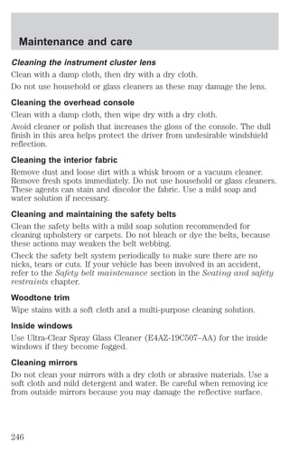 Maintenance and care 
Cleaning the instrument cluster lens 
Clean with a damp cloth, then dry with a dry cloth. 
Do not use household or glass cleaners as these may damage the lens. 
Cleaning the overhead console 
Clean with a damp cloth, then wipe dry with a dry cloth. 
Avoid cleaner or polish that increases the gloss of the console. The dull 
finish in this area helps protect the driver from undesirable windshield 
reflection. 
Cleaning the interior fabric 
Remove dust and loose dirt with a whisk broom or a vacuum cleaner. 
Remove fresh spots immediately. Do not use household or glass cleaners. 
These agents can stain and discolor the fabric. Use a mild soap and 
water solution if necessary. 
Cleaning and maintaining the safety belts 
Clean the safety belts with a mild soap solution recommended for 
cleaning upholstery or carpets. Do not bleach or dye the belts, because 
these actions may weaken the belt webbing. 
Check the safety belt system periodically to make sure there are no 
nicks, tears or cuts. If your vehicle has been involved in an accident, 
refer to the Safety belt maintenance section in the Seating and safety 
restraints chapter. 
Woodtone trim 
Wipe stains with a soft cloth and a multi-purpose cleaning solution. 
Inside windows 
Use Ultra-Clear Spray Glass Cleaner (E4AZ-19C507–AA) for the inside 
windows if they become fogged. 
Cleaning mirrors 
Do not clean your mirrors with a dry cloth or abrasive materials. Use a 
soft cloth and mild detergent and water. Be careful when removing ice 
from outside mirrors because you may damage the reflective surface. 
246 
 