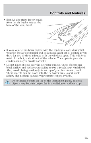 ² Remove any snow, ice or leaves 
from the air intake area at the 
base of the windshield. 
Controls and features 
² If your vehicle has been parked with the windows closed during hot 
weather, the air conditioner will do a much faster job of cooling if you 
drive for two or three minutes with the windows open. This will force 
most of the hot, stale air out of the vehicle. Then operate your air 
conditioner as you would normally. 
² Do not place objects over the defroster outlets. These objects can 
block airflow and reduce your ability to see through your windshield. 
Also, avoid placing small objects on top of your instrument panel. 
These objects can fall down into the defroster outlets and block 
airflow and possibly damage your climate control system. 
Do not place objects on top of the instrument panel, as these 
objects may become projectiles in a collision or sudden stop. 
25 
 