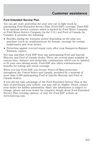 Customer assistance 
Ford Extended Service Plan 
You can get more protection for your new car or light truck by 
purchasing Ford Extended Service Plan (Ford ESP) coverage. Ford ESP 
is an optional service contract which is backed by Ford Motor Company 
or Ford Motor Service Company (in the U.S.) and Ford of Canada (in 
Canada). It provides the following: 
² Benefits during the warranty period depending on the plan you 
purchase (such as: reimbursement for rentals; coverage for certain 
maintenance and wear items). 
² Protection against covered repair costs after your Bumper-to-Bumper 
Warranty expires. 
You may purchase Ford ESP from any participating Ford and Lincoln 
Mercury and Ford of Canada dealer. There are several plans available in 
various time, distance and deductible combinations which can be tailored 
to fit your own driving needs. Ford ESP also offers reimbursement 
benefits for towing and rental coverage. 
When you buy Ford ESP, you receive Peace-of-Mind protection 
throughout the United States and Canada, provided by a network of 
more than 5,000 participating Ford or Lincoln Mercury and Ford of 
Canada dealers. 
If you did not take advantage of the Ford Extended Service Plan at the 
time of purchasing your vehicle, you may still be eligible. Please contact 
your dealer for further information. Since this information is subject to 
change, please ask your dealer for complete details about Ford Extended 
Service Plan coverage options, or visit the Ford ESP website at 
www.ford-esp.com. 
255 
 