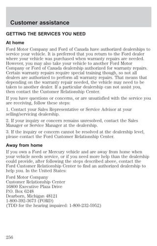 Customer assistance 
GETTING THE SERVICES YOU NEED 
At home 
Ford Motor Company and Ford of Canada have authorized dealerships to 
service your vehicle. It is preferred that you return to the Ford dealer 
where your vehicle was purchased when warranty repairs are needed. 
However, you may also take your vehicle to another Ford Motor 
Company or Ford of Canada dealership authorized for warranty repairs. 
Certain warranty repairs require special training though, so not all 
dealers are authorized to perform all warranty repairs. That means that 
depending on the warranty repair needed, the vehicle may need to be 
taken to another dealer. If a particular dealership can not assist you, 
then contact the Customer Relationship Center. 
If you have questions or concerns, or are unsatisfied with the service you 
are receiving, follow these steps: 
1. Contact your Sales Representative or Service Advisor at your 
selling/servicing dealership. 
2. If your inquiry or concern remains unresolved, contact the Sales 
Manager or Service Manager at the dealership. 
3. If the inquiry or concern cannot be resolved at the dealership level, 
please contact the Ford Customer Relationship Center. 
Away from home 
If you own a Ford or Mercury vehicle and are away from home when 
your vehicle needs service, or if you need more help than the dealership 
could provide, after following the steps described above, contact the 
Ford Customer Relationship Center to find an authorized dealership to 
help you. In the United States: 
Ford Motor Company 
Customer Relationship Center 
16800 Executive Plaza Drive 
P.O. Box 6248 
Dearborn, Michigan 48121 
1-800-392-3673 (FORD) 
(TDD for the hearing impaired: 1-800-232-5952) 
256 
 