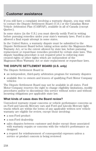 Customer assistance 
If you still have a complaint involving a warranty dispute, you may wish 
to contact the Dispute Settlement Board (U.S.) or the Canadian Motor 
Vehicle Arbitration Plan (CAMVAP), available in all of Canada (except 
Quebec). 
In some states (in the U.S.) you must directly notify Ford in writing 
before pursuing remedies under your state’s warranty laws. Ford is also 
allowed a final repair attempt in some states. 
In the United States, a warranty dispute must be submitted to the 
Dispute Settlement Board before taking action under the Magnuson-Moss 
Warranty Act, or to the extent allowed by state law, before pursuing 
replacement or repurchase remedies provided by certain state laws. This 
dispute handling procedure is not required prior to enforcing state 
created rights or other rights which are independent of the 
Magnuson-Moss Warranty Act or state replacement or repurchase laws. 
THE DISPUTE SETTLEMENT BOARD (U.S. only) 
The Dispute Settlement Board is: 
² an independent, third-party arbitration program for warranty disputes 
² available free to owners and lessees of qualifying Ford Motor Company 
vehicles 
The Dispute Settlement Board may not be available in all states. Ford 
Motor Company reserves the right to change eligibility limitations, modify 
procedures and/or to discontinue this service without notice and without 
incurring obligations per applicable state law. 
What kinds of cases does the Board review? 
Unresolved warranty repair concerns or vehicle performance concerns as 
on Ford and Lincoln Mercury cars and Ford and Lincoln Mercury light 
trucks which are within the terms of any applicable written new vehicle 
warranty are eligible for review, except those involving: 
² a non-Ford product 
² a non-Ford dealership 
² sales disputes between customer and dealer except those associated 
with warranty repairs or concerns with the vehicle’s performance as 
designed 
² a request for reimbursement of consequential expenses unless a 
service or product concern is being reviewed 
258 
 