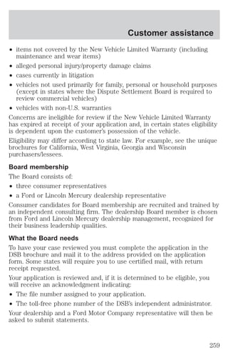 Customer assistance 
² items not covered by the New Vehicle Limited Warranty (including 
maintenance and wear items) 
² alleged personal injury/property damage claims 
² cases currently in litigation 
² vehicles not used primarily for family, personal or household purposes 
(except in states where the Dispute Settlement Board is required to 
review commercial vehicles) 
² vehicles with non-U.S. warranties 
Concerns are ineligible for review if the New Vehicle Limited Warranty 
has expired at receipt of your application and, in certain states eligibility 
is dependent upon the customer’s possession of the vehicle. 
Eligibility may differ according to state law. For example, see the unique 
brochures for California, West Virginia, Georgia and Wisconsin 
purchasers/lessees. 
Board membership 
The Board consists of: 
² three consumer representatives 
² a Ford or Lincoln Mercury dealership representative 
Consumer candidates for Board membership are recruited and trained by 
an independent consulting firm. The dealership Board member is chosen 
from Ford and Lincoln Mercury dealership management, recognized for 
their business leadership qualities. 
What the Board needs 
To have your case reviewed you must complete the application in the 
DSB brochure and mail it to the address provided on the application 
form. Some states will require you to use certified mail, with return 
receipt requested. 
Your application is reviewed and, if it is determined to be eligible, you 
will receive an acknowledgment indicating: 
² The file number assigned to your application. 
² The toll-free phone number of the DSB’s independent administrator. 
Your dealership and a Ford Motor Company representative will then be 
asked to submit statements. 
259 
 