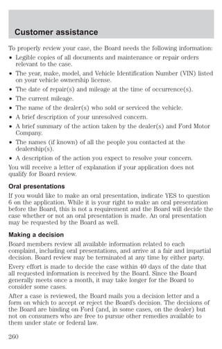 Customer assistance 
To properly review your case, the Board needs the following information: 
² Legible copies of all documents and maintenance or repair orders 
relevant to the case. 
² The year, make, model, and Vehicle Identification Number (VIN) listed 
on your vehicle ownership license. 
² The date of repair(s) and mileage at the time of occurrence(s). 
² The current mileage. 
² The name of the dealer(s) who sold or serviced the vehicle. 
² A brief description of your unresolved concern. 
² A brief summary of the action taken by the dealer(s) and Ford Motor 
Company. 
² The names (if known) of all the people you contacted at the 
dealership(s). 
² A description of the action you expect to resolve your concern. 
You will receive a letter of explanation if your application does not 
qualify for Board review. 
Oral presentations 
If you would like to make an oral presentation, indicate YES to question 
6 on the application. While it is your right to make an oral presentation 
before the Board, this is not a requirement and the Board will decide the 
case whether or not an oral presentation is made. An oral presentation 
may be requested by the Board as well. 
Making a decision 
Board members review all available information related to each 
complaint, including oral presentations, and arrive at a fair and impartial 
decision. Board review may be terminated at any time by either party. 
Every effort is made to decide the case within 40 days of the date that 
all requested information is received by the Board. Since the Board 
generally meets once a month, it may take longer for the Board to 
consider some cases. 
After a case is reviewed, the Board mails you a decision letter and a 
form on which to accept or reject the Board’s decision. The decisions of 
the Board are binding on Ford (and, in some cases, on the dealer) but 
not on consumers who are free to pursue other remedies available to 
them under state or federal law. 
260 
 