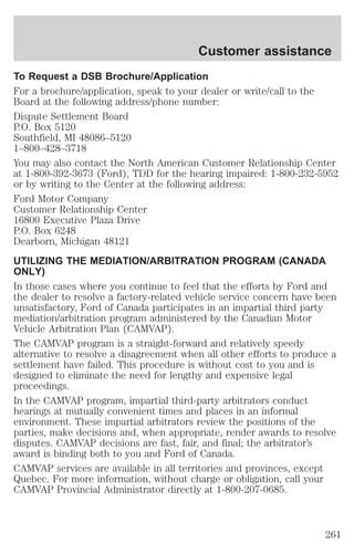 Customer assistance 
To Request a DSB Brochure/Application 
For a brochure/application, speak to your dealer or write/call to the 
Board at the following address/phone number: 
Dispute Settlement Board 
P.O. Box 5120 
Southfield, MI 48086–5120 
1–800–428–3718 
You may also contact the North American Customer Relationship Center 
at 1-800-392-3673 (Ford), TDD for the hearing impaired: 1-800-232-5952 
or by writing to the Center at the following address: 
Ford Motor Company 
Customer Relationship Center 
16800 Executive Plaza Drive 
P.O. Box 6248 
Dearborn, Michigan 48121 
UTILIZING THE MEDIATION/ARBITRATION PROGRAM (CANADA 
ONLY) 
In those cases where you continue to feel that the efforts by Ford and 
the dealer to resolve a factory-related vehicle service concern have been 
unsatisfactory, Ford of Canada participates in an impartial third party 
mediation/arbitration program administered by the Canadian Motor 
Vehicle Arbitration Plan (CAMVAP). 
The CAMVAP program is a straight-forward and relatively speedy 
alternative to resolve a disagreement when all other efforts to produce a 
settlement have failed. This procedure is without cost to you and is 
designed to eliminate the need for lengthy and expensive legal 
proceedings. 
In the CAMVAP program, impartial third-party arbitrators conduct 
hearings at mutually convenient times and places in an informal 
environment. These impartial arbitrators review the positions of the 
parties, make decisions and, when appropriate, render awards to resolve 
disputes. CAMVAP decisions are fast, fair, and final; the arbitrator’s 
award is binding both to you and Ford of Canada. 
CAMVAP services are available in all territories and provinces, except 
Quebec. For more information, without charge or obligation, call your 
CAMVAP Provincial Administrator directly at 1-800-207-0685. 
261 
 