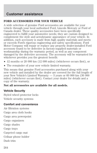 Customer assistance 
FORD ACCESSORIES FOR YOUR VEHICLE 
A wide selection of genuine Ford accessories are available for your 
vehicle through your local authorized Ford, Lincoln Mercury or Ford of 
Canada dealer. These quality accessories have been specifically 
engineered to fulfill your automotive needs; they are custom designed to 
complement the style and aerodynamic appearance of your vehicle. In 
addition, each accessory is made from high quality materials and meets 
or exceeds Ford’s rigorous engineering and safety specifications. Ford 
Motor Company will repair or replace any properly dealer-installed Ford 
accessory found to be defective in factory-supplied materials or 
workmanship during the warranty period, as well as any component 
damaged by the defective accessory. The accessory will be warranted for 
whichever provides you the greatest benefit: 
² 12 months or 20 000 km (12 000 miles) (whichever occurs first), or 
² The remainder of your new vehicle limited warranty. 
This means that genuine Ford accessories purchased along with your 
new vehicle and installed by the dealer are covered for the full length of 
your New Vehicle’s Limited Warranty — 3 years or 60 000 km (36 000 
miles) (whichever occurs first). Contact your dealer for details and a 
copy of the warranty. 
Not all accessories are available for all models. 
Vehicle Security 
Styled wheel protector locks 
Vehicle security systems 
Comfort and convenience 
Air filtration systems 
Cargo area cloth hooks 
Cargo area powerpoint 
Cargo organizers 
Cargo shades 
Cargo trays 
Carpeted cargo mat 
Celluar phone holder 
Dash trim 
264 
 