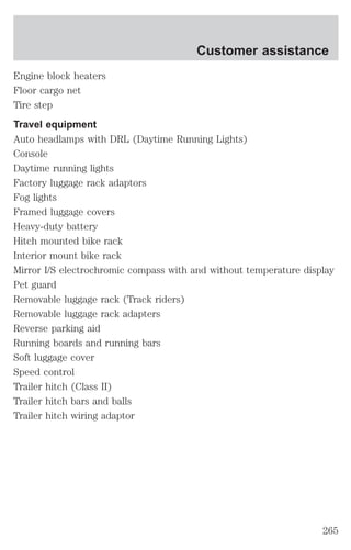 Customer assistance 
Engine block heaters 
Floor cargo net 
Tire step 
Travel equipment 
Auto headlamps with DRL (Daytime Running Lights) 
Console 
Daytime running lights 
Factory luggage rack adaptors 
Fog lights 
Framed luggage covers 
Heavy-duty battery 
Hitch mounted bike rack 
Interior mount bike rack 
Mirror I/S electrochromic compass with and without temperature display 
Pet guard 
Removable luggage rack (Track riders) 
Removable luggage rack adapters 
Reverse parking aid 
Running boards and running bars 
Soft luggage cover 
Speed control 
Trailer hitch (Class II) 
Trailer hitch bars and balls 
Trailer hitch wiring adaptor 
265 
 