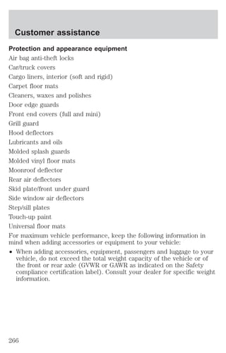 Customer assistance 
Protection and appearance equipment 
Air bag anti-theft locks 
Car/truck covers 
Cargo liners, interior (soft and rigid) 
Carpet floor mats 
Cleaners, waxes and polishes 
Door edge guards 
Front end covers (full and mini) 
Grill guard 
Hood deflectors 
Lubricants and oils 
Molded splash guards 
Molded vinyl floor mats 
Moonroof deflector 
Rear air deflectors 
Skid plate/front under guard 
Side window air deflectors 
Step/sill plates 
Touch-up paint 
Universal floor mats 
For maximum vehicle performance, keep the following information in 
mind when adding accessories or equipment to your vehicle: 
² When adding accessories, equipment, passengers and luggage to your 
vehicle, do not exceed the total weight capacity of the vehicle or of 
the front or rear axle (GVWR or GAWR as indicated on the Safety 
compliance certification label). Consult your dealer for specific weight 
information. 
266 
 