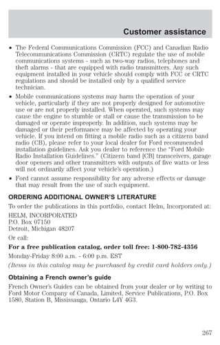 Customer assistance 
² The Federal Communications Commission (FCC) and Canadian Radio 
Telecommunications Commission (CRTC) regulate the use of mobile 
communications systems - such as two-way radios, telephones and 
theft alarms - that are equipped with radio transmitters. Any such 
equipment installed in your vehicle should comply with FCC or CRTC 
regulations and should be installed only by a qualified service 
technician. 
² Mobile communications systems may harm the operation of your 
vehicle, particularly if they are not properly designed for automotive 
use or are not properly installed. When operated, such systems may 
cause the engine to stumble or stall or cause the transmission to be 
damaged or operate improperly. In addition, such systems may be 
damaged or their performance may be affected by operating your 
vehicle. If you intend on fitting a mobile radio such as a citizens band 
radio (CB), please refer to your local dealer for Ford recommended 
installation guidelines. Ask you dealer to reference the “Ford Mobile 
Radio Installation Guidelines.” (Citizens band [CB] transceivers, garage 
door openers and other transmitters with outputs of five watts or less 
will not ordinarily affect your vehicle’s operation.) 
² Ford cannot assume responsibility for any adverse effects or damage 
that may result from the use of such equipment. 
ORDERING ADDITIONAL OWNER’S LITERATURE 
To order the publications in this portfolio, contact Helm, Incorporated at: 
HELM, INCORPORATED 
P.O. Box 07150 
Detroit, Michigan 48207 
Or call: 
For a free publication catalog, order toll free: 1-800-782-4356 
Monday-Friday 8:00 a.m. - 6:00 p.m. EST 
(Items in this catalog may be purchased by credit card holders only.) 
Obtaining a French owner’s guide 
French Owner’s Guides can be obtained from your dealer or by writing to 
Ford Motor Company of Canada, Limited, Service Publications, P.O. Box 
1580, Station B, Mississauga, Ontario L4Y 4G3. 
267 
 