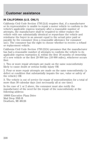 Customer assistance 
IN CALIFORNIA (U.S. ONLY) 
California Civil Code Section 1793.2(d) requires that, if a manufacturer 
or its representative is unable to repair a motor vehicle to conform to the 
vehicle’s applicable express warranty after a reasonable number of 
attempts, the manufacturer shall be required to either replace the 
vehicle with one substantially identical or repurchase the vehicle and 
reimburse the buyer in an amount equal to the actual price paid or 
payable by the consumer (less a reasonable allowance for consumer 
use). The consumer has the right to choose whether to receive a refund 
or replacement vehicle. 
California Civil Code Section 1793.22(b) presumes that the manufacturer 
has had a reasonable number of attempts to conform the vehicle to its 
applicable express warranties if, within the first 18 months of ownership 
of a new vehicle or the first 29 000 km (18 000 miles), whichever occurs 
first: 
1. Two or more repair attempts are made on the same nonconformity 
likely to cause death or serious bodily injury OR 
2. Four or more repair attempts are made on the same nonconformity (a 
defect or condition that substantially impairs the use, value or safety of 
the vehicle) OR 
3. The vehicle is out of service for repair of nonconformities for a total of 
more than 30 calendar days (not necessarily all at one time) 
In the case of 1 or 2 above, the consumer must also notify the 
manufacturer of the need for the repair of the nonconformity at the 
following address: 
16800 Executive Plaza Drive 
Mail Drop 3NE-B 
Dearborn, MI 48126 
268 
 