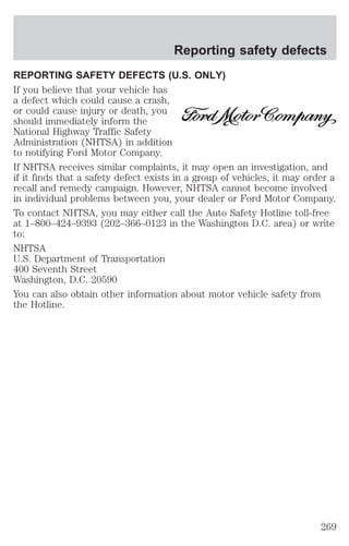 Reporting safety defects 
REPORTING SAFETY DEFECTS (U.S. ONLY) 
If you believe that your vehicle has 
a defect which could cause a crash, 
or could cause injury or death, you 
should immediately inform the 
National Highway Traffic Safety 
Administration (NHTSA) in addition 
to notifying Ford Motor Company. 
If NHTSA receives similar complaints, it may open an investigation, and 
if it finds that a safety defect exists in a group of vehicles, it may order a 
recall and remedy campaign. However, NHTSA cannot become involved 
in individual problems between you, your dealer or Ford Motor Company. 
To contact NHTSA, you may either call the Auto Safety Hotline toll-free 
at 1–800–424–9393 (202–366–0123 in the Washington D.C. area) or write 
to: 
NHTSA 
U.S. Department of Transportation 
400 Seventh Street 
Washington, D.C. 20590 
You can also obtain other information about motor vehicle safety from 
the Hotline. 
269 
 