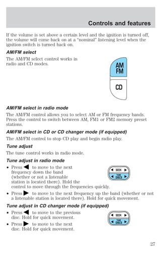 Controls and features 
If the volume is set above a certain level and the ignition is turned off, 
the volume will come back on at a “nominal” listening level when the 
ignition switch is turned back on. 
AM/FM select 
The AM/FM select control works in 
radio and CD modes. 
AM 
FM 
AM/FM select in radio mode 
The AM/FM control allows you to select AM or FM frequency bands. 
Press the control to switch between AM, FM1 or FM2 memory preset 
stations. 
AM/FM select in CD or CD changer mode (if equipped) 
The AM/FM control to stop CD play and begin radio play. 
Tune adjust 
The tune control works in radio mode. 
Tune adjust in radio mode 
² Press to move to the next 
frequency down the band 
(whether or not a listenable 
station is located there). Hold the 
control to move through the frequencies quickly. 
TUNE 
² Press to move to the next frequency up the band (whether or not 
a listenable station is located there). Hold for quick movement. 
Tune adjust in CD changer mode (if equipped) 
² Press to move to the previous 
disc. Hold for quick movement. 
² Press to move to the next 
disc. Hold for quick movement. 
CD 
SEEK 
DISCS 
SEEK 
TUNE 
DISCS 
27 
 