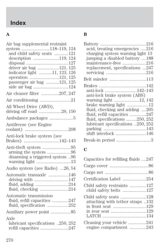 A 
Air bag supplemental restraint 
system ........................118–119, 124 
and child safety seats ............121 
description ......................119, 124 
disposal ....................................127 
driver air bag ..................121, 125 
indicator light ...........11, 123, 126 
operation .........................121, 125 
passenger air bag ...........121, 125 
side air bag ..............................124 
Air cleaner filter ...............207, 247 
Air conditioning ..........................21 
All Wheel Drive (AWD), 
driving off road ...................20, 150 
Ambulance packages ....................5 
Antifreeze (see Engine 
coolant) .....................................208 
Anti-lock brake system (see 
Brakes) ..............................142–143 
Anti-theft system ........................95 
arming the system ....................96 
disarming a triggered system ..96 
warning light .............................13 
Audio system (see Radio) ...26, 54 
Automatic transaxle .................146 
driving with .............................147 
fluid, adding ............................214 
fluid, checking ........................214 
Automatic transmission 
fluid, refill capacities ..............247 
fluid, specification ..................252 
Auxiliary power point .................85 
Axle 
lubricant specifications ..250, 252 
refill capacities ........................247 
B 
Battery .......................................216 
acid, treating emergencies .....216 
charging system warning light 13 
jumping a disabled battery ....188 
maintenance-free ....................216 
replacement, specifications ...247 
servicing ..................................216 
Belt minder ...............................113 
Brakes ........................................142 
anti-lock ...........................142–143 
anti-lock brake system (ABS) 
warning light .....................12, 142 
brake warning light ..................12 
fluid, checking and adding ....205 
fluid, refill capacities ..............247 
fluid, specifications .........250, 252 
lubricant specifications ..250, 252 
parking ....................................143 
shift interlock ..........................146 
Break-in period .............................3 
C 
Capacities for refilling fluids ....247 
Cargo cover .................................86 
Cargo net .....................................86 
Certification Label ....................254 
Child safety restraints ..............127 
child safety belts ....................127 
Child safety seats ......................128 
attaching with tether straps ..132 
in front seat ............................129 
in rear seat ..............................129 
LATCH .....................................134 
Cleaning your vehicle ...............241 
engine compartment ..............243 
Index 
270 
 