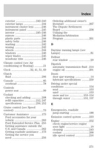 exterior ............................242–243 
exterior lamps .........................244 
instrument cluster lens ..........246 
instrument panel ....................245 
interior .............................245–246 
mirrors .....................................246 
plastic parts ............................244 
safety belts ..............................246 
washing ....................................242 
waxing .....................................242 
wheels ......................................244 
windows ..................................246 
wiper blades ............................245 
woodtone trim ........................246 
Climate control (see Air 
conditioning or Heating) ............21 
Clock ..........................32, 41, 51, 69 
Clutch 
fluid ..........................................206 
Console ........................................85 
overhead ....................................78 
Controls 
power seat .................................99 
Coolant 
checking and adding ..............208 
refill capacities ................212, 247 
specifications ..................250, 252 
Cruise control (see Speed 
control) ........................................73 
Customer Assistance ................173 
Ford accessories for your 
vehicle .....................................263 
Ford Extended Service Plan .255 
Getting assistance outside the 
U.S. and Canada .....................262 
Getting roadside assistance ...173 
Getting the service you 
need .........................................256 
Index 
Ordering additional owner’s 
literature .................................267 
The Dispute Settlement 
Board .......................................258 
Utilizing the 
Mediation/Arbitration 
Program ...................................261 
D 
Daytime running lamps (see 
Lamps) .........................................81 
Defrost 
rear window ..............................20 
Dipstick 
automatic transmission fluid .214 
engine oil .................................201 
Doors 
door ajar warning .....................14 
lubricant specifications ..........250 
Driving under special 
conditions ..................................154 
mud ..........................................153 
sand .........................................153 
snow and ice ...................153–154 
through water .................153, 157 
E 
Emergencies, roadside 
jump-starting ..........................188 
Emission control system ..........233 
Engine ........................................252 
check engine/service engine 
soon light ..................................10 
cleaning ...................................243 
coolant .....................................208 
idle speed control ...................216 
271 
 