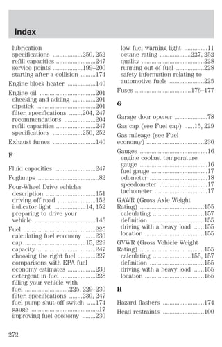 lubrication 
specifications ..................250, 252 
refill capacities ........................247 
service points ..................199–200 
starting after a collision .........174 
Engine block heater .................140 
Engine oil ..................................201 
checking and adding ..............201 
dipstick ....................................201 
filter, specifications ........204, 247 
recommendations ...................204 
refill capacities ........................247 
specifications ..................250, 252 
Exhaust fumes ..........................140 
F 
Fluid capacities .........................247 
Foglamps .....................................82 
Four-Wheel Drive vehicles 
description ..............................151 
driving off road .......................152 
indicator light ...................14, 152 
preparing to drive your 
vehicle .....................................145 
Fuel ............................................225 
calculating fuel economy .......230 
cap .....................................15, 229 
capacity ...................................247 
choosing the right fuel ...........227 
comparisons with EPA fuel 
economy estimates .................233 
detergent in fuel .....................228 
filling your vehicle with 
fuel ...........................225, 229–230 
filter, specifications ........230, 247 
fuel pump shut-off switch .....174 
gauge .........................................17 
improving fuel economy ........230 
low fuel warning light ..............11 
octane rating ...................227, 252 
quality ......................................228 
running out of fuel .................228 
safety information relating to 
automotive fuels .....................225 
Fuses ..................................176–177 
G 
Garage door opener ....................78 
Gas cap (see Fuel cap) ......15, 229 
Gas mileage (see Fuel 
economy) ...................................230 
Gauges .........................................16 
engine coolant temperature 
gauge .........................................16 
fuel gauge ..................................17 
odometer ...................................18 
speedometer .............................17 
tachometer ................................17 
GAWR (Gross Axle Weight 
Rating) .......................................155 
calculating ...............................157 
definition .................................155 
driving with a heavy load ......155 
location ....................................155 
GVWR (Gross Vehicle Weight 
Rating) .......................................155 
calculating .......................155, 157 
definition .................................155 
driving with a heavy load ......155 
location ....................................155 
H 
Hazard flashers .........................174 
Head restraints .........................100 
Index 
272 
 