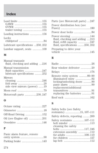 Load limits .................................155 
GAWR ......................................155 
GVWR ......................................155 
trailer towing ..........................155 
Loading instructions .................156 
Locks 
childproof ..................................84 
Lubricant specifications ...250, 252 
Lumbar support, seats .............100 
M 
Manual transaxle 
fluid, checking and adding ....216 
Manual transmission 
fluid capacities ........................247 
lubricant specifications ..........252 
Mirrors 
cleaning ...................................246 
fold away ...................................20 
side view mirrors (power) .......19 
Moon roof ....................................79 
Motorcraft parts ................230, 247 
O 
Octane rating ............................227 
Odometer .....................................18 
Off-Road Driving .......................152 
Oil (see Engine oil) ..................201 
Overdrive ...................................146 
P 
Panic alarm feature, remote 
entry system ................................90 
Parking brake ............................143 
Parts (see Motorcraft parts) ....247 
Power distribution box (see 
Fuses) ........................................180 
Power door locks ........................84 
Power steering ..........................144 
fluid, checking and adding ....213 
fluid, refill capacity ................247 
fluid, specifications .........250, 252 
Preparing to drive your 
vehicle ........................................145 
R 
Radio ............................................26 
Rear window defroster ...............20 
Relays ........................................176 
Remote entry system ...........89–90 
illuminated entry ......................92 
locking/unlocking doors ...........90 
panic alarm ...............................90 
replacement/additional 
transmitters ...............................91 
replacing the batteries .............91 
Roof rack ...................................162 
S 
Safety belts (see Safety 
restraints) ....................15, 107–111 
Safety defects, reporting ..........269 
Safety restraints ................107–111 
belt minder .............................113 
cleaning the safety 
belts .................................117, 246 
extension assembly ................112 
for adults .........................108–110 
for children .............................127 
lap belt ....................................112 
Index 
274 
 