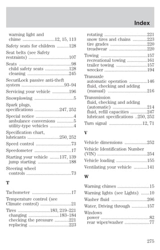 warning light and 
chime ...........................12, 15, 113 
Safety seats for children ..........128 
Seat belts (see Safety 
restraints) ..................................107 
Seats ............................................98 
child safety seats ....................128 
cleaning ...................................245 
SecuriLock passive anti-theft 
system ....................................93–94 
Servicing your vehicle ..............196 
Snowplowing .................................5 
Spark plugs, 
specifications .....................247, 252 
Special notice ................................4 
ambulance conversions ..............5 
utility-type vehicles ....................4 
Specification chart, 
lubricants ...........................250, 252 
Speed control ..............................73 
Speedometer ...............................17 
Starting your vehicle ........137, 139 
jump starting ..........................188 
Steering wheel 
controls ......................................73 
T 
Tachometer .................................17 
Temperature control (see 
Climate control) ..........................21 
Tires ...........................183, 219–221 
changing ..........................183–184 
checking the pressure ............221 
replacing ..................................223 
Index 
rotating ....................................221 
snow tires and chains ............223 
tire grades ...............................220 
treadwear ................................220 
Towing .......................................157 
recreational towing .................161 
trailer towing ..........................157 
wrecker ....................................194 
Transaxle 
automatic operation ...............146 
fluid, checking and adding 
(manual) .................................216 
Transmission 
fluid, checking and adding 
(automatic) .............................214 
fluid, refill capacities ..............247 
lubricant specifications ..250, 252 
Turn signal ............................12, 71 
V 
Vehicle dimensions ...................252 
Vehicle Identification Number 
(VIN) ..........................................254 
Vehicle loading ..........................155 
Ventilating your vehicle ...........141 
W 
Warning chimes ...........................15 
Warning lights (see Lights) .......10 
Washer fluid ..............................206 
Water, Driving through .............157 
Windows 
power .........................................82 
rear wiper/washer .....................77 
275 
 