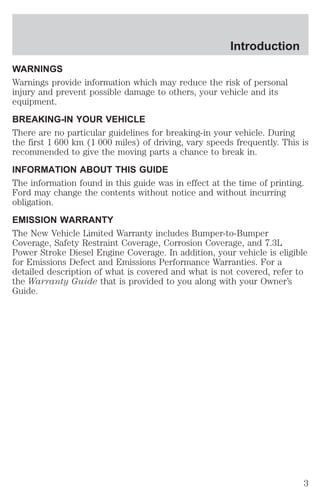 Introduction 
WARNINGS 
Warnings provide information which may reduce the risk of personal 
injury and prevent possible damage to others, your vehicle and its 
equipment. 
BREAKING-IN YOUR VEHICLE 
There are no particular guidelines for breaking-in your vehicle. During 
the first 1 600 km (1 000 miles) of driving, vary speeds frequently. This is 
recommended to give the moving parts a chance to break in. 
INFORMATION ABOUT THIS GUIDE 
The information found in this guide was in effect at the time of printing. 
Ford may change the contents without notice and without incurring 
obligation. 
EMISSION WARRANTY 
The New Vehicle Limited Warranty includes Bumper-to-Bumper 
Coverage, Safety Restraint Coverage, Corrosion Coverage, and 7.3L 
Power Stroke Diesel Engine Coverage. In addition, your vehicle is eligible 
for Emissions Defect and Emissions Performance Warranties. For a 
detailed description of what is covered and what is not covered, refer to 
the Warranty Guide that is provided to you along with your Owner’s 
Guide. 
3 
 