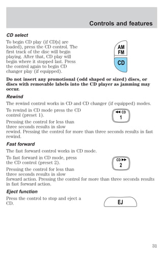 Controls and features 
CD select 
To begin CD play (if CD[s] are 
loaded), press the CD control. The 
AM 
first track of the disc will begin 
FM 
playing. After that, CD play will 
begin where it stopped last. Press 
CD 
the control again to begin CD 
changer play (if equipped). 
Do not insert any promotional (odd shaped or sized) discs, or 
discs with removable labels into the CD player as jamming may 
occur. 
Rewind 
The rewind control works in CD and CD changer (if equipped) modes. 
To rewind in CD mode press the CD 
CD 
control (preset 1). 
1 
Pressing the control for less than 
three seconds results in slow 
rewind. Pressing the control for more than three seconds results in fast 
rewind. 
Fast forward 
The fast forward control works in CD mode. 
To fast forward in CD mode, press 
CD 
the CD control (preset 2). 
2 
Pressing the control for less than 
three seconds results in slow 
forward action. Pressing the control for more than three seconds results 
in fast forward action. 
Eject function 
Press the control to stop and eject a 
CD. 
EJ 
31 
 