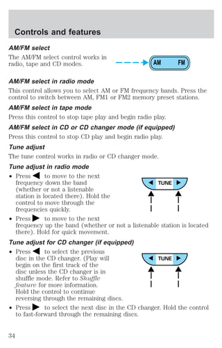 AM/FM select 
The AM/FM select control works in 
radio, tape and CD modes. 
AM/FM select in radio mode 
This control allows you to select AM or FM frequency bands. Press the 
control to switch between AM, FM1 or FM2 memory preset stations. 
AM/FM select in tape mode 
Press this control to stop tape play and begin radio play. 
AM/FM select in CD or CD changer mode (if equipped) 
Press this control to stop CD play and begin radio play. 
Tune adjust 
The tune control works in radio or CD changer mode. 
Tune adjust in radio mode 
² Press to move to the next 
frequency down the band 
(whether or not a listenable 
station is located there). Hold the 
control to move through the 
frequencies quickly. 
² Press to move to the next 
frequency up the band (whether or not a listenable station is located 
there). Hold for quick movement. 
Tune adjust for CD changer (if equipped) 
² Press to select the previous 
disc in the CD changer. (Play will 
begin on the first track of the 
disc unless the CD changer is in 
shuffle mode. Refer to Shuffle 
feature for more information. 
Hold the control to continue 
reversing through the remaining discs. 
² Press to select the next disc in the CD changer. Hold the control 
to fast-forward through the remaining discs. 
AM FM 
Controls and features 
34 
 