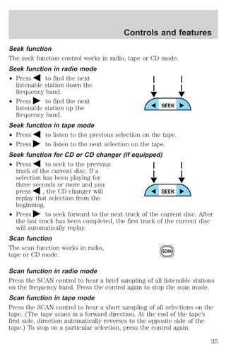 Controls and features 
Seek function 
The seek function control works in radio, tape or CD mode. 
Seek function in radio mode 
² Press to find the next 
listenable station down the 
frequency band. 
² Press to find the next 
listenable station up the 
frequency band. 
Seek function in tape mode 
² Press to listen to the previous selection on the tape. 
² Press to listen to the next selection on the tape. 
Seek function for CD or CD changer (if equipped) 
² Press to seek to the previous 
track of the current disc. If a 
selection has been playing for 
three seconds or more and you 
press , the CD changer will 
replay that selection from the 
beginning. 
² Press to seek forward to the next track of the current disc. After 
the last track has been completed, the first track of the current disc 
will automatically replay. 
Scan function 
The scan function works in radio, 
tape or CD mode. 
SCAN 
Scan function in radio mode 
Press the SCAN control to hear a brief sampling of all listenable stations 
on the frequency band. Press the control again to stop the scan mode. 
Scan function in tape mode 
Press the SCAN control to hear a short sampling of all selections on the 
tape. (The tape scans in a forward direction. At the end of the tape’s 
first side, direction automatically reverses to the opposite side of the 
tape.) To stop on a particular selection, press the control again. 
35 
 